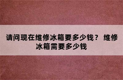 请问现在维修冰箱要多少钱？ 维修冰箱需要多少钱